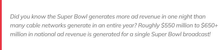 Did you know the Super Bowl generates more ad revenue in one night than many cable networks generate in an entire year? Roughly $550 million to $650+ million in national ad revenue is generated for a single Super Bowl broadcast! 